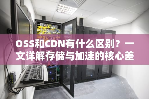 OSS和CDN有什么区别？一文详解存储与加速的核心差异