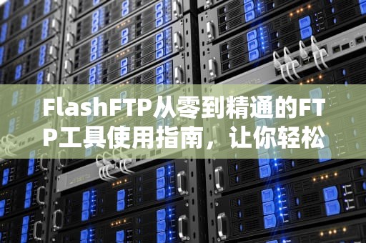 FlashFTP从零到精通的FTP工具使用指南，让你轻松玩转文件传输！