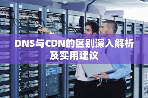 DNS与CDN的区别深入解析及实用建议