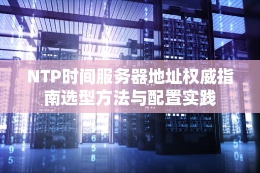 NTP时间服务器地址权威指南选型方法与配置实践