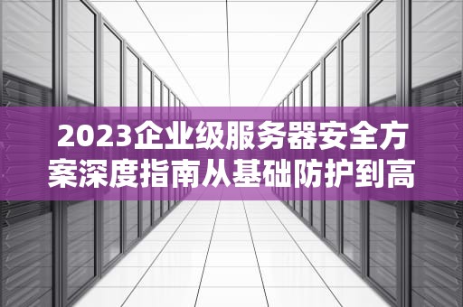 2023企业级服务器安全方案深度指南从基础防护到高阶防御的12项实战策略