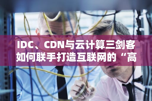 IDC、CDN与云计算三剑客如何联手打造互联网的“高速公路”？