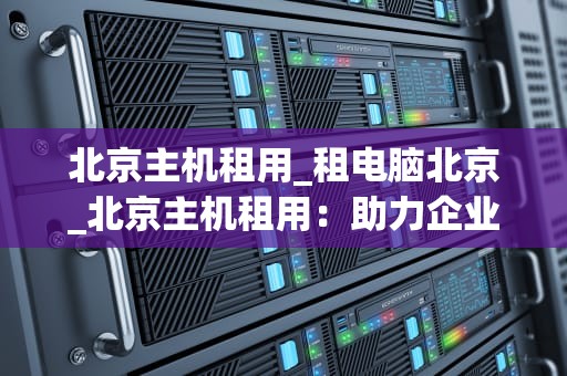 北京主机租用_租电脑北京_北京主机租用：助力企业信息化建设的优选方案