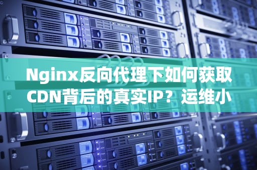 Nginx反向代理下如何获取CDN背后的真实IP？运维小哥的血泪踩坑指南