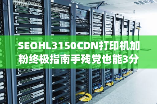 SEOHL3150CDN打印机加粉终极指南手残党也能3分钟get的硬核操作手册