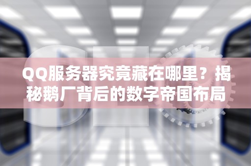 QQ服务器究竟藏在哪里？揭秘鹅厂背后的数字帝国布局