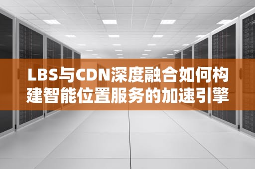 LBS与CDN深度融合如何构建智能位置服务的加速引擎？