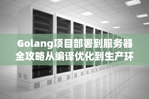 Golang项目部署到服务器全攻略从编译优化到生产环境配置