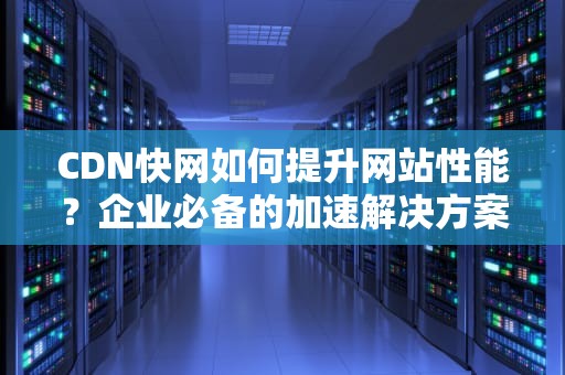 CDN快网如何提升网站性能？企业必备的加速解决方案解析