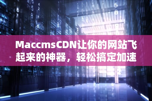 MaccmsCDN让你的网站飞起来的神器，轻松搞定加速与安全！