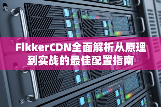 FikkerCDN全面解析从原理到实战的最佳配置指南