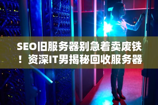 SEO旧服务器别急着卖废铁！资深IT男揭秘回收服务器3大内幕+避坑指南