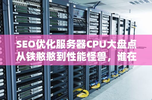 SEO优化服务器CPU大盘点从铁憨憨到性能怪兽，谁在支撑你的网购狂欢？