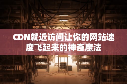 CDN就近访问让你的网站速度飞起来的神奇魔法