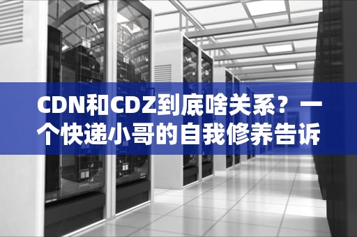 CDN和CDZ到底啥关系？一个快递小哥的自我修养告诉你真相！