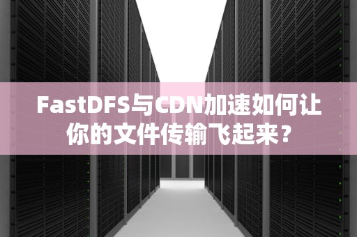 FastDFS与CDN加速如何让你的文件传输飞起来？