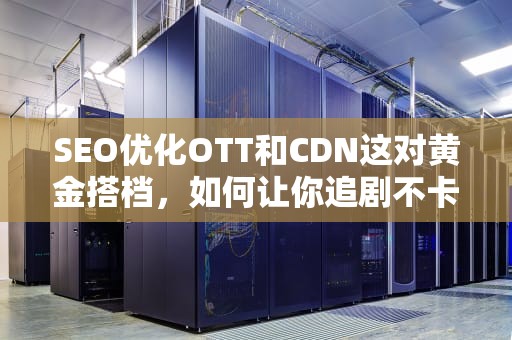 SEO优化OTT和CDN这对黄金搭档，如何让你追剧不卡顿？老司机带你看懂流媒体黑科技