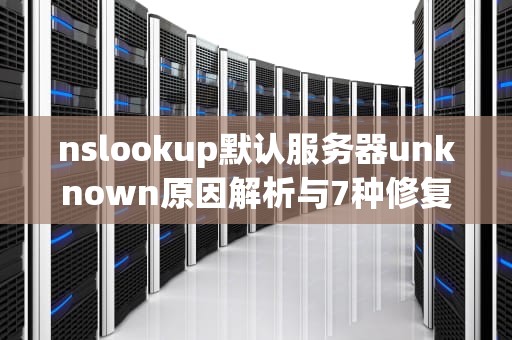 nslookup默认服务器unknown原因解析与7种修复方案大全