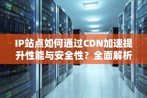 IP站点如何通过CDN加速提升性能与安全性？全面解析与部署指南