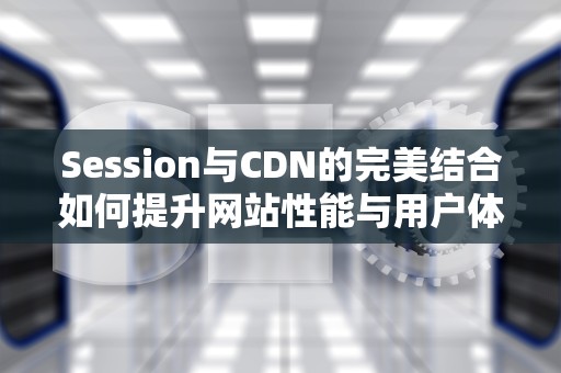 Session与CDN的完美结合如何提升网站性能与用户体验？