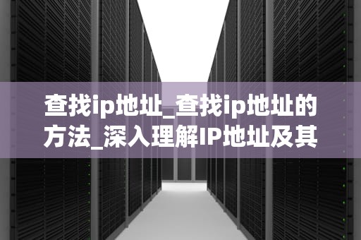 查找ip地址_查找ip地址的方法_深入理解IP地址及其在网络中的重要性