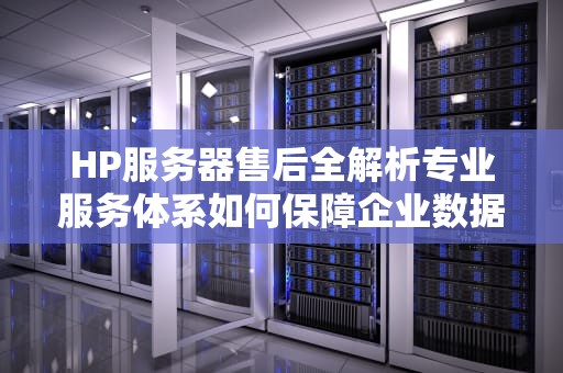 HP服务器售后全解析专业服务体系如何保障企业数据安全与业务连续性