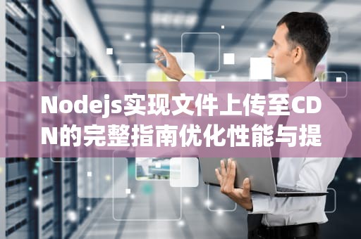 Nodejs实现文件上传至CDN的完整指南优化性能与提升用户体验