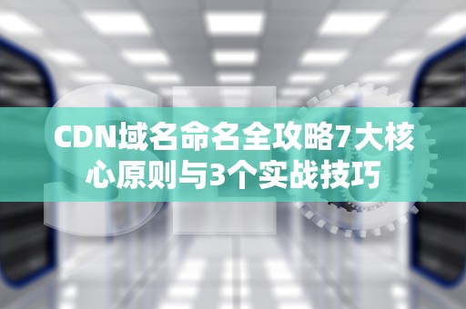 CDN域名命名全攻略7大核心原则与3个实战技巧