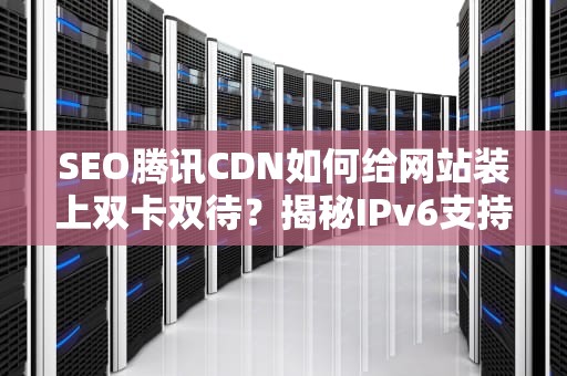SEO腾讯CDN如何给网站装上双卡双待？揭秘IPv6支持的三大绝招