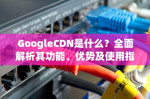 GoogleCDN是什么？全面解析其功能、优势及使用指南