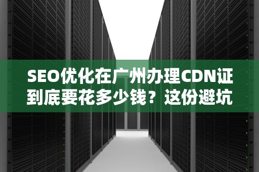 SEO优化在广州办理CDN证到底要花多少钱？这份避坑指南让你少走弯路