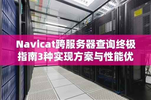 Navicat跨服务器查询终极指南3种实现方案与性能优化策略
