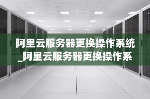 阿里云服务器更换操作系统_阿里云服务器更换操作系统要钱吗_阿里云服务器更换操作系统的全面指南