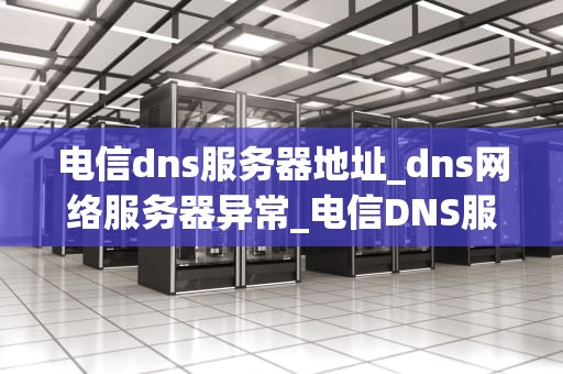 电信dns服务器地址_dns网络服务器异常_电信DNS服务器地址及其重要性