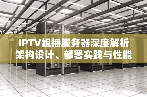 IPTV组播服务器深度解析架构设计、部署实践与性能优化全指南