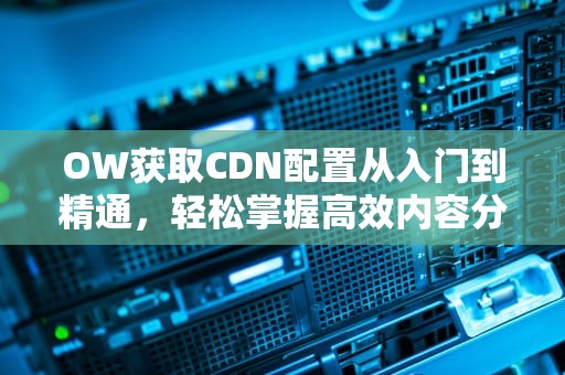 OW获取CDN配置从入门到精通，轻松掌握高效内容分发技巧