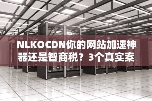 NLKOCDN你的网站加速神器还是智商税？3个真实案例告诉你真相！
