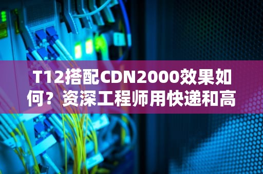 T12搭配CDN2000效果如何？资深工程师用快递和高速公路给你讲明白
