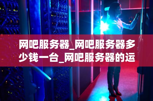 网吧服务器_网吧服务器多少钱一台_网吧服务器的运行与维护