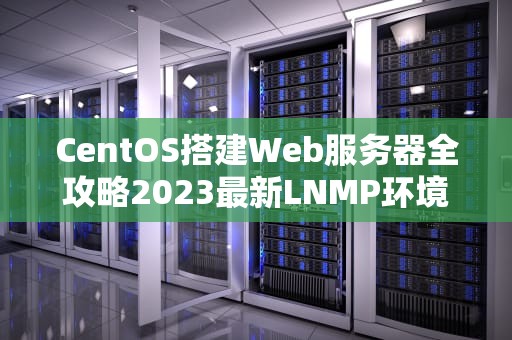 CentOS搭建Web服务器全攻略2023最新LNMP环境配置指南