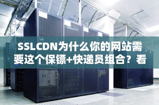 SSLCDN为什么你的网站需要这个保镖+快递员组合？看完这篇你就懂了