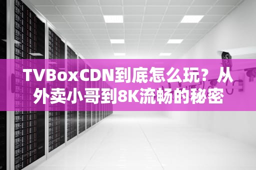 TVBoxCDN到底怎么玩？从外卖小哥到8K流畅的秘密都在这了！