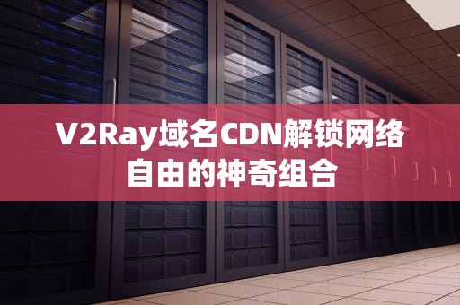 V2Ray域名CDN解锁网络自由的神奇组合