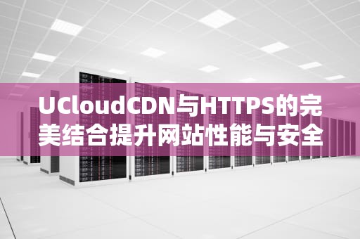 UCloudCDN与HTTPS的完美结合提升网站性能与安全性的终极指南