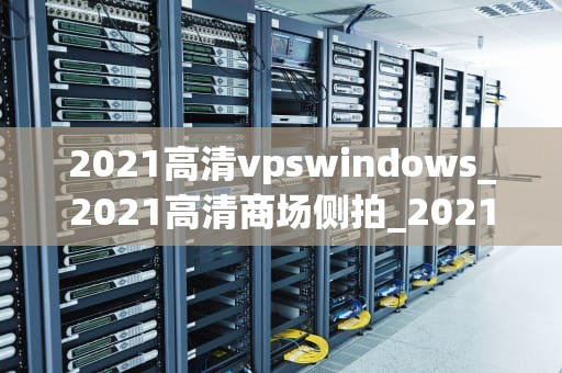 2021高清vpswindows_2021高清商场侧拍_2021高清VPS Windows的全面解析