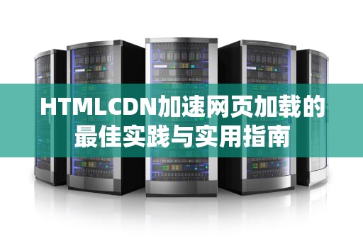 HTMLCDN加速网页加载的最佳实践与实用指南