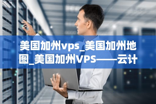 美国加州vps_美国加州地图_美国加州VPS——云计算时代的优质选择