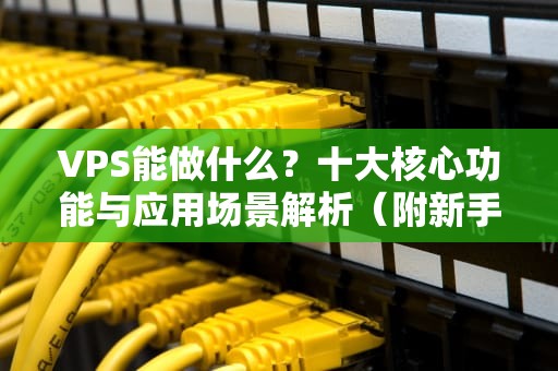 VPS能做什么？十大核心功能与应用场景解析（附新手选配指南）