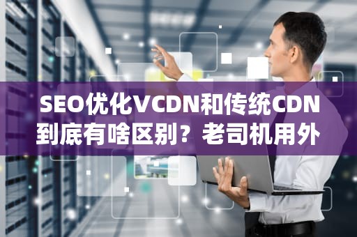 SEO优化VCDN和传统CDN到底有啥区别？老司机用外卖配送给你讲明白