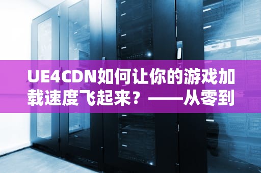 UE4CDN如何让你的游戏加载速度飞起来？——从零到一的终极指南